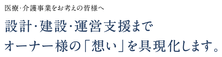 医療・介護事業をお考えの皆様へ - 設計・建設・運営支援までオーナー様の「思い」を具現化します。